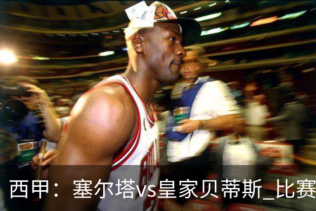 西甲：塞尔塔vs皇家贝蒂斯 比赛分析