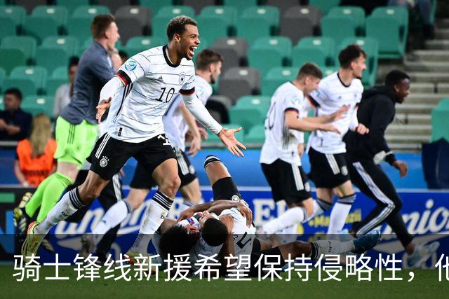 骑士锋线新援希望保持侵略性，他也希望向全队传递这一信息？